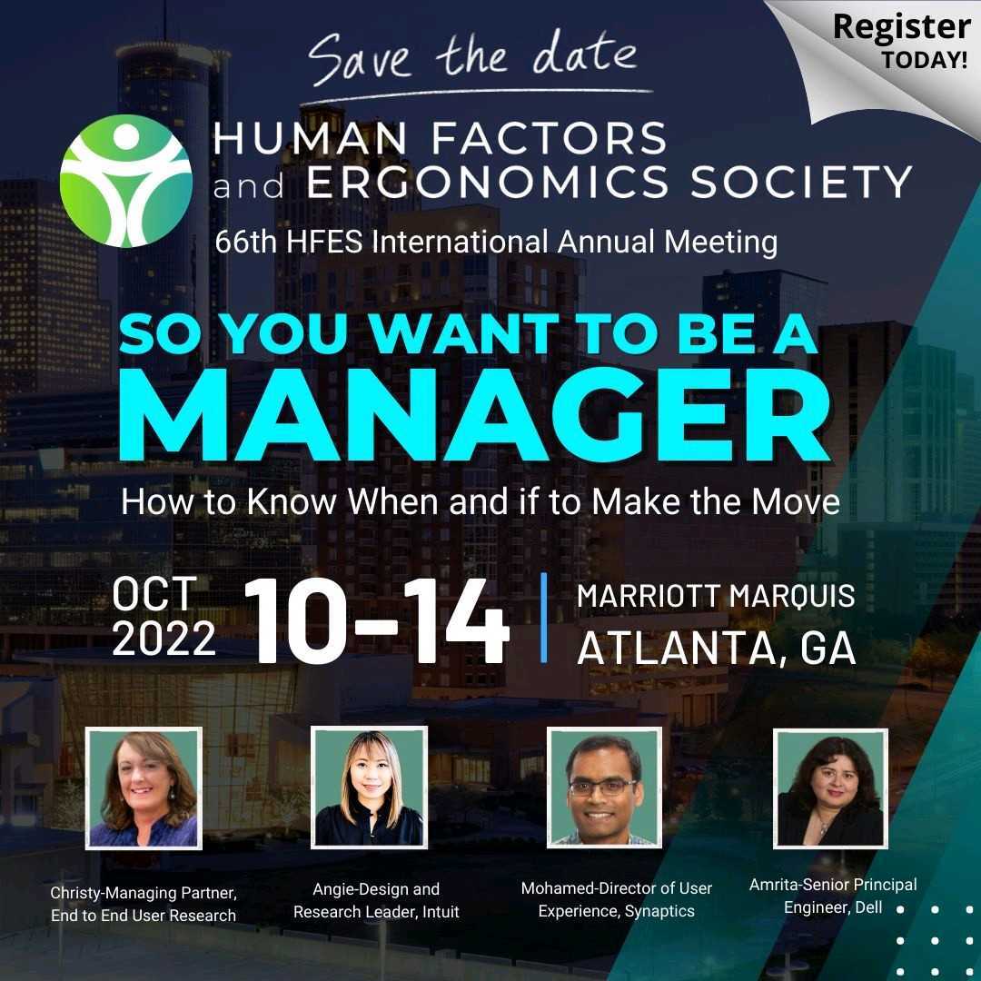 Save the date. Human Factors and Ergonomics Society 66th HFES International Annual Meeting. So you want to be a manager: How to know when and if to make the move. October 10-14, 2022. Marriott Marquis Atlanta, GA. Christy-Manager partner, End to End User Research. Angie-Design and research leader, Intuit. Mohamed-Director of user experience, Synaptics. Amrita-Senior principal engineer, Dell. Register today!